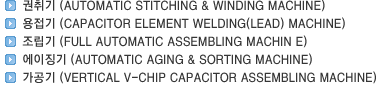 권취기(AUTOMATIC STITCHING & WINDING MACHINE)/용접기(CAPACITOR ELEMENT WELDING(LEAD) MACHINE)/조립기(FULL AUTOMATIC ASSEMBLING MACHIN E)/에이징기(AUTOMATIC AGING & SORTING MACHINE)/가공기(VERTICAL V-CHIP CAPACITOR ASSEMBLING MACHINE)