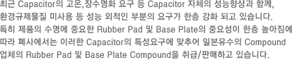 최근 Capacitor의 고온,장수명화 요구 등 Capacitor 자체의 성능향상과 함께, 환경규제물질 미사용 등
						성능 외적인 부분의 요구가 한층 강화 되고 있습니다. 특히 제품의 수명에 중요한 Rubber Pad 및 Base Plate의 중요성이 한층 높아짐에 따라 폐사에서는 이러한 Capacitor의 특성요구에 맞추어 일본 유수의 Compound업체의 Rubber Pad 및 Base Plate Compound을 취급/판매 하고 있습니다