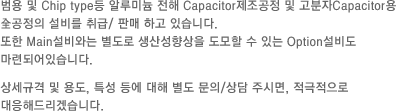 범용 및 Chip type등 알루미늄 전해 Capacitor제조공정 및 고분자Capacitor용 全공정의 설비를 취급/ 판매 하고 있습니다. 또한 Main설비와는 별도로 생산성향상을 도모할 수 있는 Option설비도 마련되어있습니다. 상세규격 및 용도, 특성 등에 대해 별도 문의/상담 주시면, 적극적으로 대응해드리겠습니다.